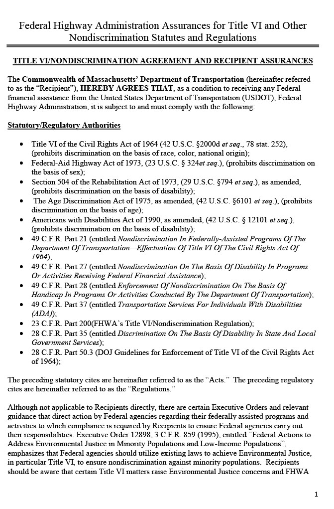 These 12 pages contain a document from the Federal Highway Administration (FHWA) titled “Title VI/Nondiscrimination Agreement and Sub-Recipient Assurances.” The first four pages list the regulations with which the Boston Region MPO, as the recipient of federal financial assistance from the US Department of Transportation and the FHWA, needs to comply in order to receive federal financial assistance from USDOT and the FHWA. The next page is a signature page that the secretary of the Massachusetts Department of Transportation needs to sign, and the following page is a signature page for the Boston Region MPO representative. The next two pages are Appendix A of the Assurances document; it lists in detail the provisions with which the grantee (the Boston Region MPO) needs to comply. The following page is Appendix B of the Assurances document, titled “Clauses for Deeds Transferring United States Property,” and the next page is Appendix C, “Clauses for Transfer of Real Property Acquired or Improved under the Federal Highway Programs.” The next two pages are Appendix D, titled “Clauses for Construction/Use/Access to Real Property Acquired under the Federal Highway Program.”

